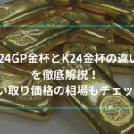 K24GP金杯とK24金杯の違いを徹底解説！買い取り価格の相場もチェック